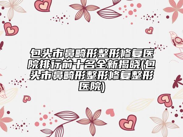 包頭市鼻畸形整形修復(fù)醫(yī)院排行前十名全新揭曉(包頭市鼻畸形整形修復(fù)整形醫(yī)院)