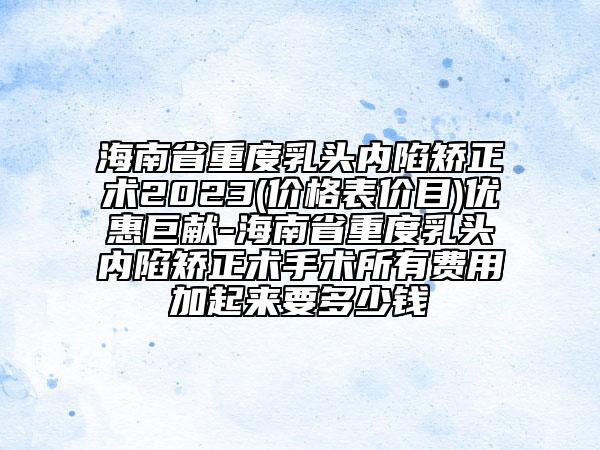海南省重度乳頭內(nèi)陷矯正術(shù)2023(價格表價目)優(yōu)惠巨獻-海南省重度乳頭內(nèi)陷矯正術(shù)手術(shù)所有費用加起來要多少錢