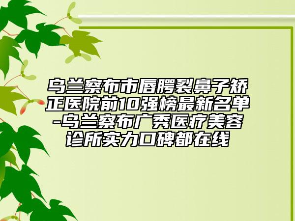 烏蘭察布市唇腭裂鼻子矯正醫(yī)院前10強(qiáng)榜最新名單-烏蘭察布廣秀醫(yī)療美容診所實(shí)力口碑都在線