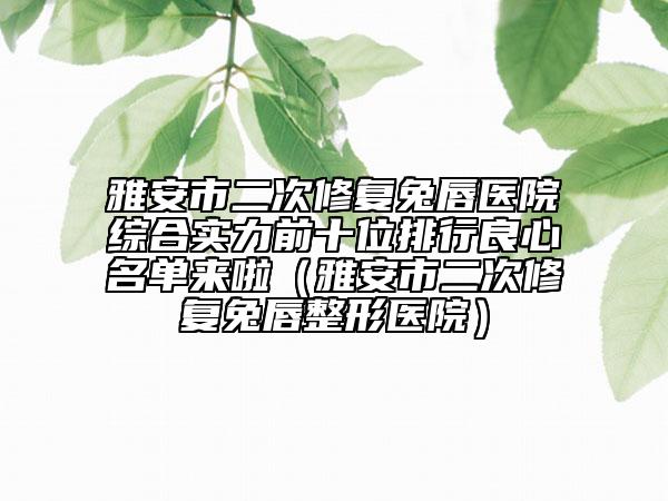 雅安市二次修復(fù)兔唇醫(yī)院綜合實(shí)力前十位排行良心名單來啦（雅安市二次修復(fù)兔唇整形醫(yī)院）