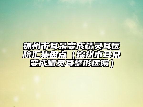 錦州市耳朵變成精靈耳醫(yī)院匯集盤(pán)點(diǎn)（錦州市耳朵變成精靈耳整形醫(yī)院）