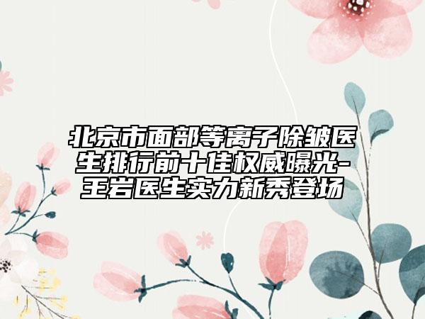 北京市面部等離子除皺醫(yī)生排行前十佳權(quán)威曝光-王巖醫(yī)生實(shí)力新秀登場(chǎng)
