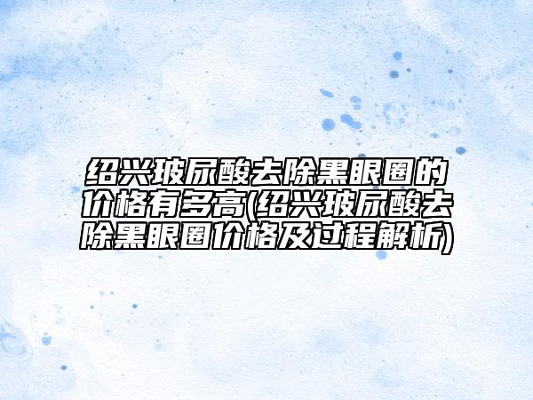 紹興玻尿酸去除黑眼圈的價格有多高(紹興玻尿酸去除黑眼圈價格及過程解析)