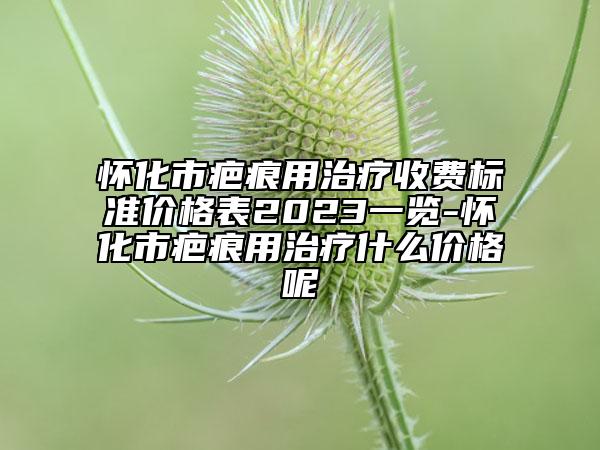 懷化市疤痕用治療收費(fèi)標(biāo)準(zhǔn)價(jià)格表2023一覽-懷化市疤痕用治療什么價(jià)格呢