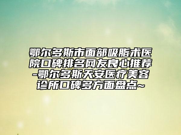 鄂爾多斯市面部吸脂術(shù)醫(yī)院口碑排名網(wǎng)友良心推薦-鄂爾多斯天安醫(yī)療美容診所口碑多方面盤點~
