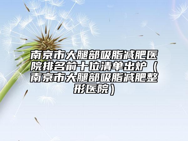 南京市大腿部吸脂減肥醫(yī)院排名前十位清單出爐（南京市大腿部吸脂減肥整形醫(yī)院）