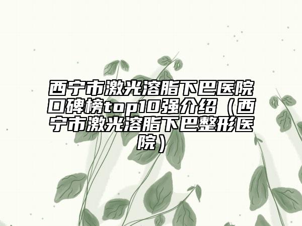 西寧市激光溶脂下巴醫(yī)院口碑榜top10強介紹（西寧市激光溶脂下巴整形醫(yī)院）