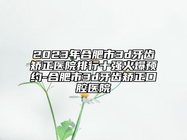 2023年合肥市3d牙齒矯正醫(yī)院排行十強(qiáng)火爆預(yù)約-合肥市3d牙齒矯正口腔醫(yī)院
