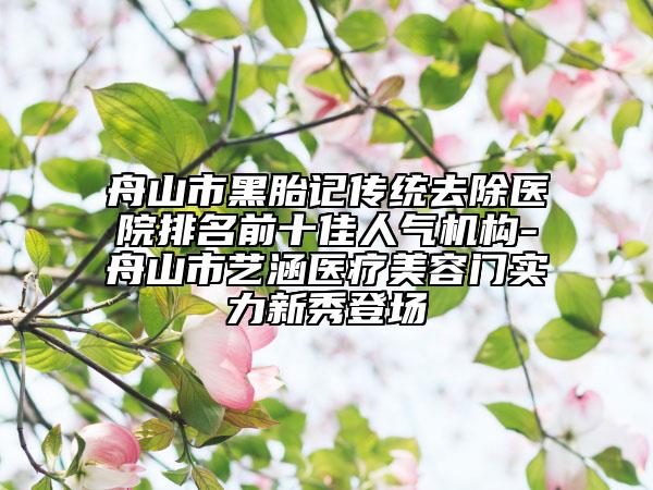 舟山市黑胎記傳統(tǒng)去除醫(yī)院排名前十佳人氣機構-舟山市藝涵醫(yī)療美容門實力新秀登場