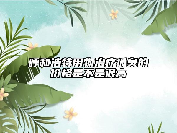 呼和浩特用物治療狐臭的價格是不是很高