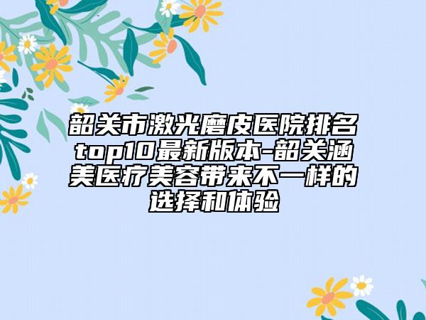 韶關(guān)市激光磨皮醫(yī)院排名top10最新版本-韶關(guān)涵美醫(yī)療美容帶來不一樣的選擇和體驗(yàn)