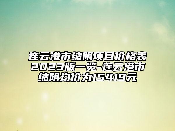 連云港市縮陰項(xiàng)目價(jià)格表2023版一覽-連云港市縮陰均價(jià)為15419元