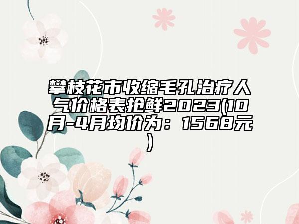 攀枝花市收縮毛孔治療人氣價(jià)格表?yè)岝r2023(10月-4月均價(jià)為：1568元)