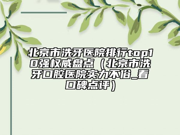 北京市洗牙醫(yī)院排行top10強(qiáng)權(quán)威盤點(diǎn)（北京市洗牙口腔醫(yī)院實(shí)力不俗_看口碑點(diǎn)評(píng)）