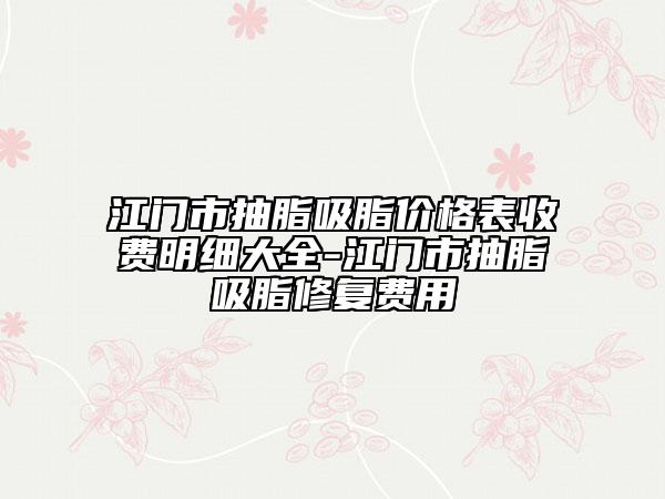江門市抽脂吸脂價格表收費明細大全-江門市抽脂吸脂修復(fù)費用