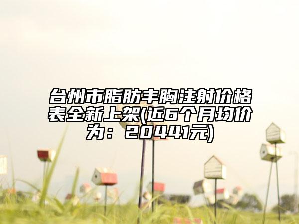 臺州市脂肪豐胸注射價格表全新上架(近6個月均價為：20441元)