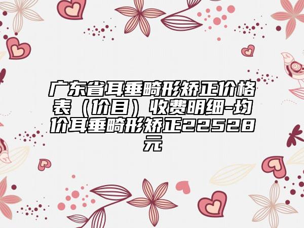 廣東省耳垂畸形矯正價格表（價目）收費(fèi)明細(xì)-均價耳垂畸形矯正22528元