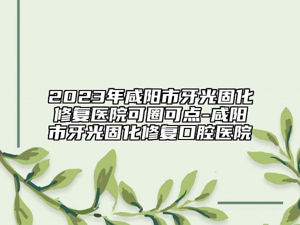 2023年咸陽市牙光固化修復(fù)醫(yī)院可圈可點-咸陽市牙光固化修復(fù)口腔醫(yī)院