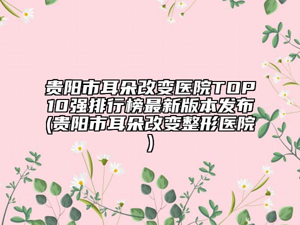 貴陽市耳朵改變醫(yī)院TOP10強排行榜最新版本發(fā)布(貴陽市耳朵改變整形醫(yī)院)