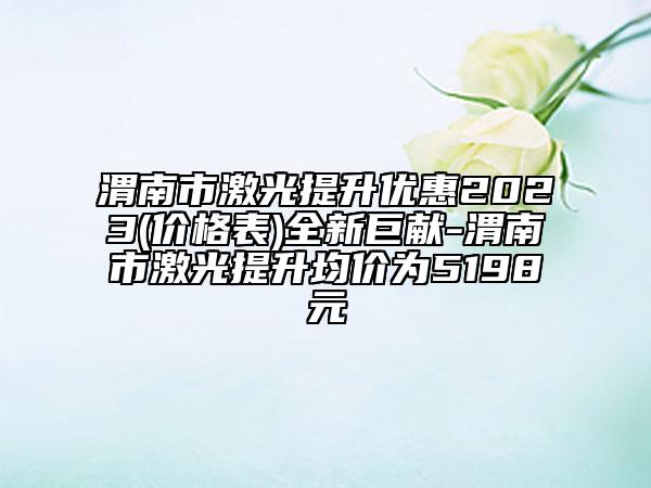 渭南市激光提升優(yōu)惠2023(價(jià)格表)全新巨獻(xiàn)-渭南市激光提升均價(jià)為5198元