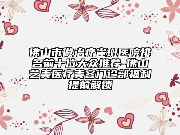 佛山市做治療雀斑醫(yī)院排名前十位大眾推薦-佛山藝美醫(yī)療美容門診部福利提前解鎖