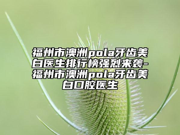 福州市澳洲pola牙齒美白醫(yī)生排行榜強烈來襲-福州市澳洲pola牙齒美白口腔醫(yī)生