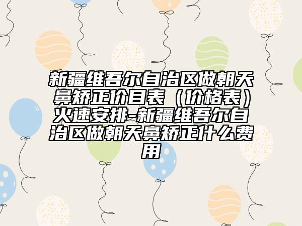 新疆維吾爾自治區(qū)做朝天鼻矯正價(jià)目表（價(jià)格表）火速安排-新疆維吾爾自治區(qū)做朝天鼻矯正什么費(fèi)用