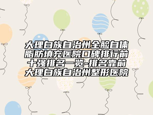 大理白族自治州全臉自體脂肪填充醫(yī)院口碑排行前十強排名一覽-排名靠前大理白族自治州整形醫(yī)院