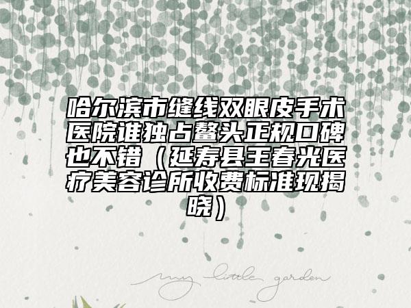 哈爾濱市縫線雙眼皮手術(shù)醫(yī)院誰獨占鰲頭正規(guī)口碑也不錯（延壽縣王春光醫(yī)療美容診所收費標準現(xiàn)揭曉）
