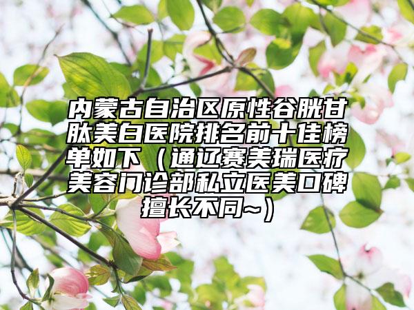 內(nèi)蒙古自治區(qū)原性谷胱甘肽美白醫(yī)院排名前十佳榜單如下（通遼賽美瑞醫(yī)療美容門診部私立醫(yī)美口碑擅長不同~）