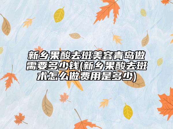 新鄉(xiāng)果酸去斑美容青島做需要多少錢(新鄉(xiāng)果酸去斑術(shù)怎么做費用是多少)