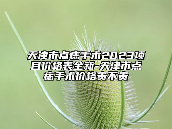 天津市點痣手術2023項目價格表全新-天津市點痣手術價格貴不貴