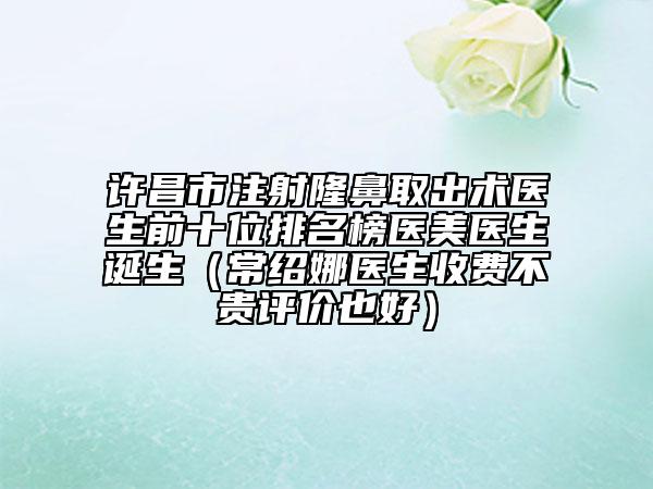 許昌市注射隆鼻取出術(shù)醫(yī)生前十位排名榜醫(yī)美醫(yī)生誕生（常紹娜醫(yī)生收費不貴評價也好）