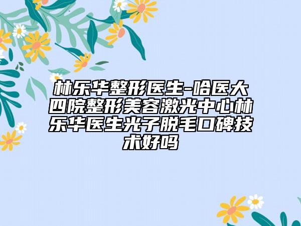 林樂華整形醫(yī)生-哈醫(yī)大四院整形美容激光中心林樂華醫(yī)生光子脫毛口碑技術好嗎