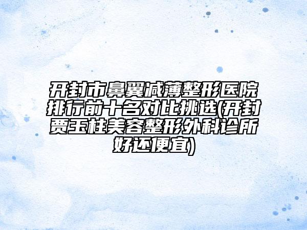 開封市鼻翼減薄整形醫(yī)院排行前十名對(duì)比挑選(開封賈玉柱美容整形外科診所好還便宜)