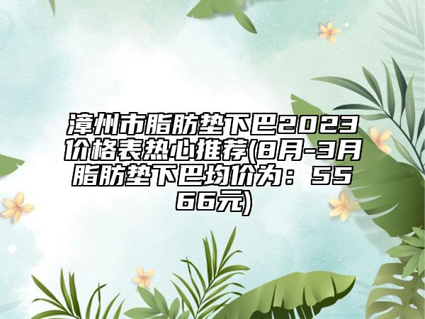 漳州市脂肪墊下巴2023價(jià)格表熱心推薦(8月-3月脂肪墊下巴均價(jià)為：5566元)