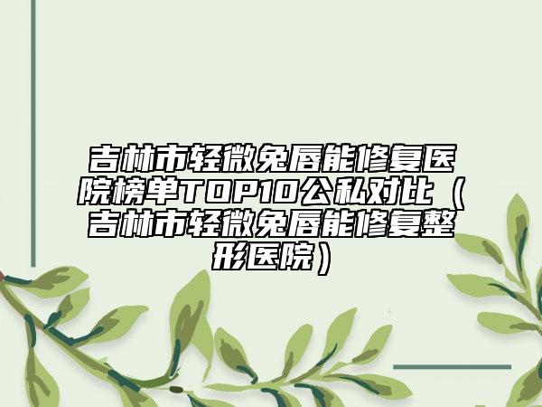 吉林市輕微兔唇能修復(fù)醫(yī)院榜單TOP10公私對(duì)比（吉林市輕微兔唇能修復(fù)整形醫(yī)院）