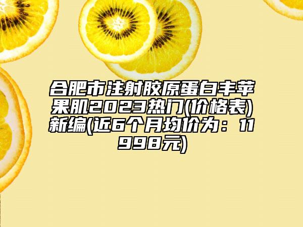 合肥市注射膠原蛋白豐蘋果肌2023熱門(價格表)新編(近6個月均價為：11998元)