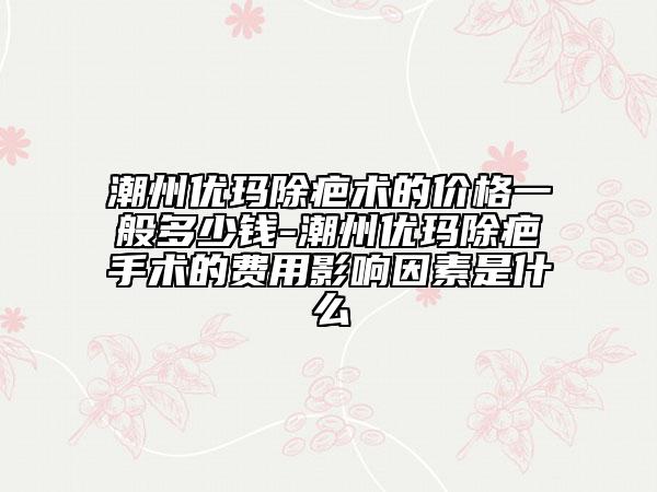 潮州優(yōu)瑪除疤術(shù)的價格一般多少錢-潮州優(yōu)瑪除疤手術(shù)的費用影響因素是什么