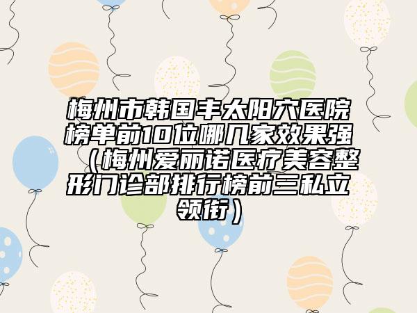梅州市韓國豐太陽穴醫(yī)院榜單前10位哪幾家效果強(qiáng)（梅州愛麗諾醫(yī)療美容整形門診部排行榜前三私立領(lǐng)銜）