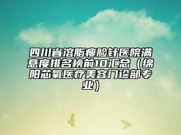四川省溶脂瘦臉針醫(yī)院滿意度排名榜前10匯總（綿陽(yáng)芯氧醫(yī)療美容門診部專業(yè)）