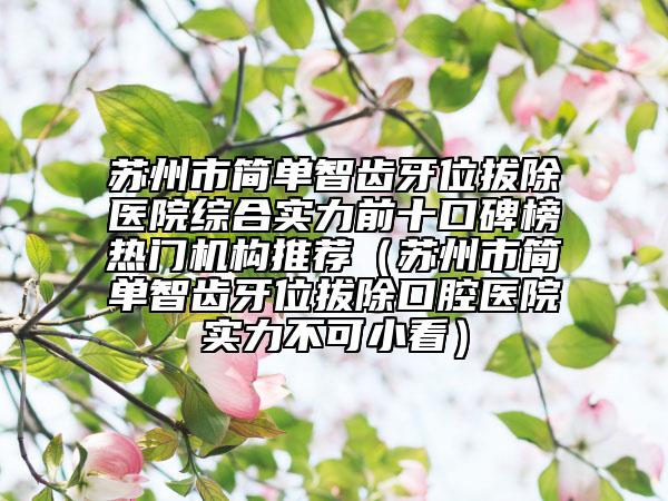 蘇州市簡單智齒牙位拔除醫(yī)院綜合實力前十口碑榜熱門機構(gòu)推薦（蘇州市簡單智齒牙位拔除口腔醫(yī)院實力不可小看）