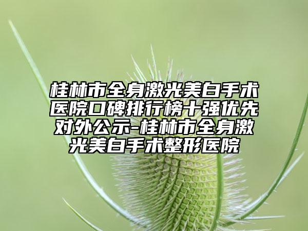 桂林市全身激光美白手術(shù)醫(yī)院口碑排行榜十強優(yōu)先對外公示-桂林市全身激光美白手術(shù)整形醫(yī)院