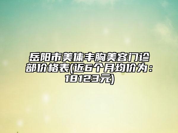 岳陽(yáng)市美體豐胸美容門診部?jī)r(jià)格表(近6個(gè)月均價(jià)為：18123元)