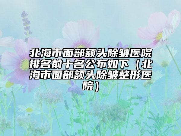 北海市面部額頭除皺醫(yī)院排名前十名公布如下（北海市面部額頭除皺整形醫(yī)院）