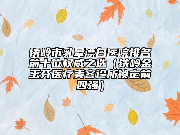 鐵嶺市乳暈漂白醫(yī)院排名前十位權(quán)威之選（鐵嶺金玉芬醫(yī)療美容診所鎖定前四強(qiáng)）