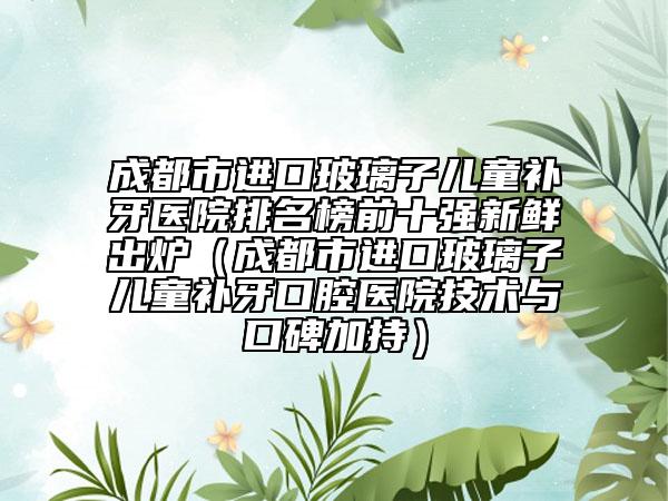 成都市進(jìn)口玻璃子兒童補(bǔ)牙醫(yī)院排名榜前十強(qiáng)新鮮出爐（成都市進(jìn)口玻璃子兒童補(bǔ)牙口腔醫(yī)院技術(shù)與口碑加持）