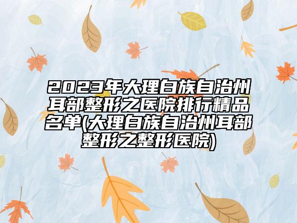 2023年大理白族自治州耳部整形之醫(yī)院排行精品名單(大理白族自治州耳部整形之整形醫(yī)院)