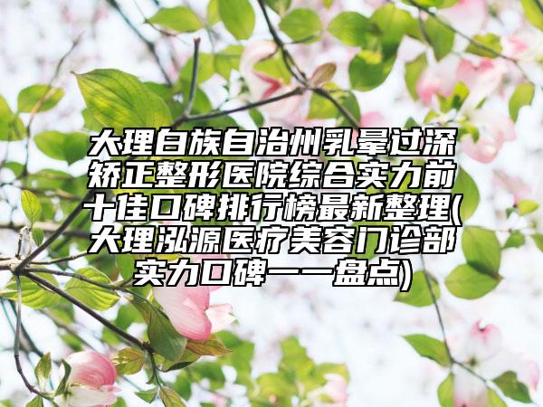 大理白族自治州乳暈過深矯正整形醫(yī)院綜合實(shí)力前十佳口碑排行榜最新整理(大理泓源醫(yī)療美容門診部實(shí)力口碑一一盤點(diǎn))
