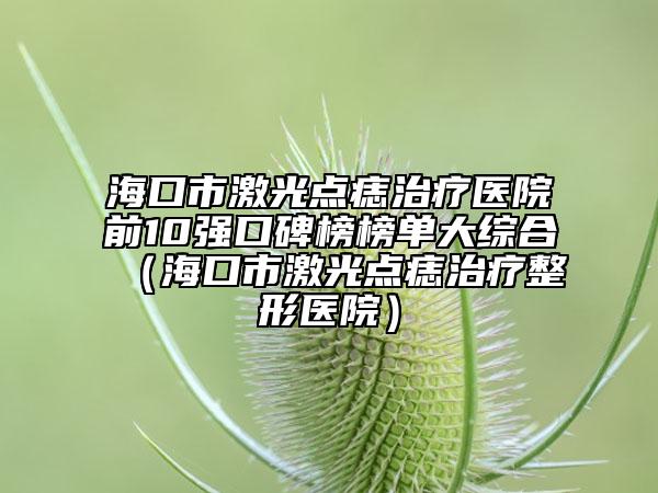 ?？谑屑す恻c(diǎn)痣治療醫(yī)院前10強(qiáng)口碑榜榜單大綜合（?？谑屑す恻c(diǎn)痣治療整形醫(yī)院）